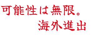 可能性は無限。本気で海外進出
を考えています。